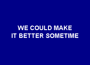 WE COULD MAKE

IT BETTER SOMETIME