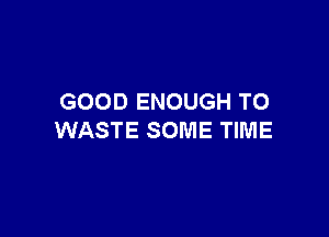 GOOD ENOUGH TO

WASTE SOME TIME
