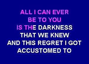 ALL I CAN EVER
BE TO YOU
IS THE DARKNESS
THAT WE KNEW
AND THIS REGRET I GOT

ACCUSTOMED TO I