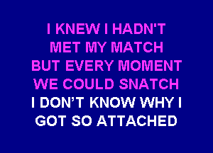 I KNEW I HADN'T
MET MY MATCH
BUT EVERY MOMENT
WE COULD SNATCH
I DONW KNOW WHYI
GOT SO ATTACHED