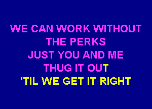 WE CAN WORK WITHOUT
THE PERKS
JUST YOU AND ME
THUG IT OUT
'TIL WE GET IT RIGHT