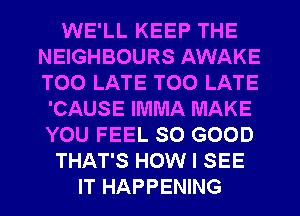 WE'LL KEEP THE
NEIGHBOURS AWAKE
TOO LATE TOO LATE

'CAUSE IMMA MAKE
YOU FEEL SO GOOD
THAT'S HOW I SEE
IT HAPPENING