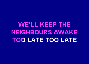 WE'LL KEEP THE

NEIGHBOURS AWAKE
TOO LATE TOO LATE