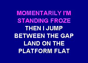 MOMENTARILY I'M
STANDING FROZE
THEN I JUMP
BETWEEN THE GAP
LAND ON THE

PLATFORM FLAT l