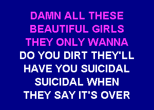 DAMN ALL THESE
BEAUTIFUL GIRLS
THEY ONLY WANNA
DO YOU DIRT THEY'LL
HAVE YOU SUICIDAL
SUICIDAL WHEN
THEY SAY IT'S OVER