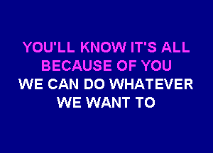 YOU'LL KNOW IT'S ALL
BECAUSE OF YOU

WE CAN DO WHATEVER
WE WANT TO