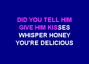 DID YOU TELL HIM
GIVE HIM KISSES

WHISPER HONEY
YOU'RE DELICIOUS