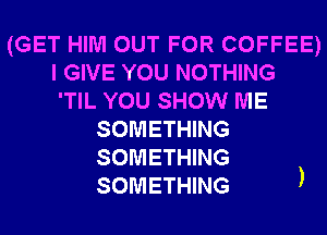 (GET HIM OUT FOR COFFEE)
I GIVE YOU NOTHING
'TIL YOU SHOW ME

SOMETHING
SOMETHING
SOMETHING