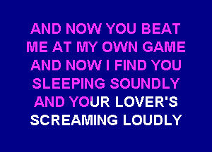 AND NOW YOU BEAT
ME AT MY OWN GAME
AND NOW I FIND YOU
SLEEPING SOUNDLY
AND YOUR LOVER'S
SCREAMING LOUDLY