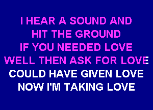I HEAR A SOUND AND
HIT THE GROUND
IF YOU NEEDED LOVE
WELL THEN ASK FOR LOVE
COULD HAVE GIVEN LOVE
NOW I'M TAKING LOVE