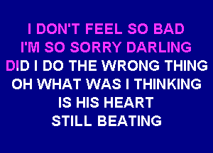I DON'T FEEL SO BAD
I'M SO SORRY DARLING
DID I DO THE WRONG THING
0H WHAT WAS I THINKING
IS HIS HEART
STILL BEATING