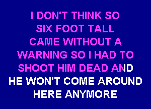 I DON'T THINK SO
SIX FOOT TALL
CAME WITHOUT A
WARNING SO I HAD TO
SHOOT HIM DEAD AND
HE WON'T COME AROUND
HERE ANYMORE