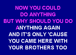 NOW YOU COULD
DO ANYTHING
BUT WHY SHOULD YOU DO
ANYTHING AGAIN
AND IT'S ONLY 'CAUSE
YOU CAME HERE WITH
YOUR BROTHERS T00