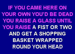 IF YOU CAME HERE ON
YOUR OWN YOUAD BE DEAD
YOU RAISE A GLASS UNTIL
YOU RAISE A FIST OR TWO

AND GET A SHOPPING

BASKET WRAPPED
ROUND YOUR HEAD
