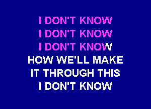 I DON'T KNOW
I DON'T KNOW
I DON'T KNOW

HOW WE'LL MAKE
IT THROUGH THIS
I DON'T KNOW