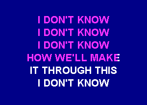 I DON'T KNOW
I DON'T KNOW
I DON'T KNOW

HOW WE'LL MAKE
IT THROUGH THIS
I DON'T KNOW