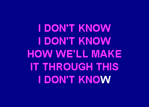 I DON'T KNOW
I DON'T KNOW

HOW WE'LL MAKE
IT THROUGH THIS
I DON'T KNOW