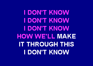 I DON'T KNOW
I DON'T KNOW
I DON'T KNOW

HOW WE'LL MAKE
IT THROUGH THIS
I DON'T KNOW