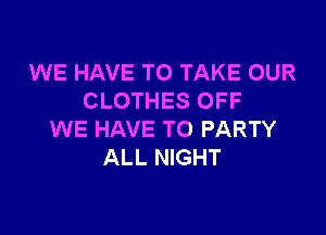 WE HAVE TO TAKE OUR
CLOTHES OFF

WE HAVE TO PARTY
ALL NIGHT