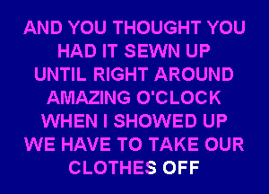 AND YOU THOUGHT YOU
HAD IT SEWN UP
UNTIL RIGHT AROUND
AMAZING O'CLOCK
WHEN I SHOWED UP
WE HAVE TO TAKE OUR
CLOTHES OFF