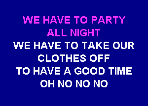 WE HAVE TO PARTY
ALL NIGHT
WE HAVE TO TAKE OUR
CLOTHES OFF
TO HAVE A GOOD TIME
OH N0 N0 N0