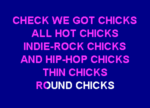 CHECK WE GOT CHICKS
ALL HOT CHICKS
lNDIE-ROCK CHICKS
AND HlP-HOP CHICKS
THIN CHICKS
ROUND CHICKS