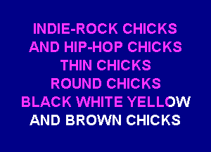 lNDIE-ROCK CHICKS
AND HIP-HOP CHICKS
THIN CHICKS
ROUND CHICKS
BLACK WHITE YELLOW
AND BROWN CHICKS