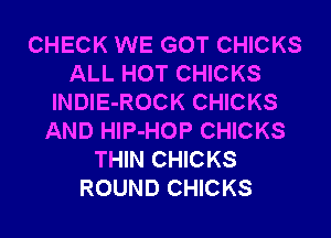 CHECK WE GOT CHICKS
ALL HOT CHICKS
lNDIE-ROCK CHICKS
AND HlP-HOP CHICKS
THIN CHICKS
ROUND CHICKS