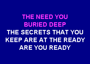 THE NEED YOU
BURIED DEEP
THE SECRETS THAT YOU
KEEP ARE AT THE READY
ARE YOU READY