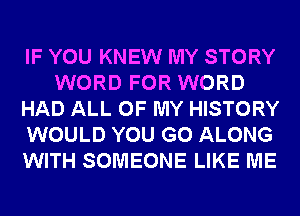 IF YOU KNEW MY STORY
WORD FOR WORD
HAD ALL OF MY HISTORY
WOULD YOU GO ALONG
WITH SOMEONE LIKE ME