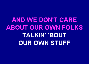 AND WE DON'T CARE
ABOUT OUR OWN FOLKS

TALKIN' 'BOUT
OUR OWN STUFF