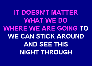 IT DOESN'T MATTER
WHAT WE DO
WHERE WE ARE GOING TO
WE CAN STICK AROUND
AND SEE THIS
NIGHT THROUGH