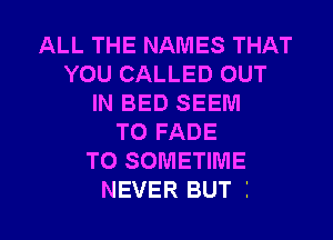 ALL THE NAMES THAT
YOU CALLED OUT
IN BED SEEM

TO FADE
TO SOMETIME
NEVER BUT I