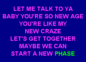 LET ME TALK TO YA
BABY YOU'RE SO NEW AGE
YOU'RE LIKE MY
NEW CRAZE
LET'S GET TOGETHER
MAYBE WE CAN
START A NEW PHASE