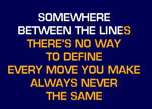 SOMEINHERE
BETWEEN THE LINES
THERE'S NO WAY
TO DEFINE
EVERY MOVE YOU MAKE
ALWAYS NEVER
THE SAME
