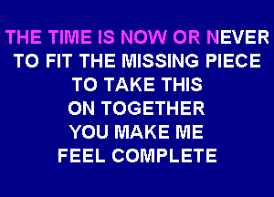 THE TIME IS NOW 0R NEVER
TO FIT THE MISSING PIECE
TO TAKE THIS
ON TOGETHER
YOU MAKE ME
FEEL COMPLETE