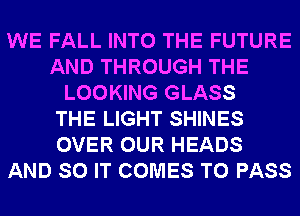 WE FALL INTO THE FUTURE
AND THROUGH THE
LOOKING GLASS
THE LIGHT SHINES
OVER OUR HEADS
AND SO IT COMES TO PASS