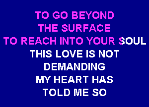 TO GO BEYOND
THE SURFACE
TO REACH INTO YOUR SOUL
THIS LOVE IS NOT
DEMANDING
MY HEART HAS
TOLD ME SO