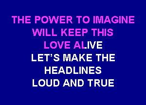 THE POWER TO IMAGINE
WILL KEEP THIS
LOVE ALIVE
LETS MAKE THE
HEADLINES
LOUD AND TRUE