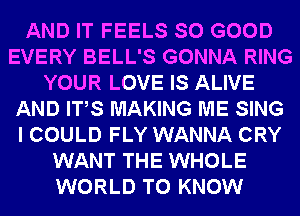 AND IT FEELS SO GOOD
EVERY BELL'S GONNA RING
YOUR LOVE IS ALIVE
AND ITS MAKING ME SING
I COULD FLY WANNA CRY
WANT THE WHOLE
WORLD TO KNOW