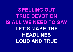 SPELLING OUT
TRUE DEVOTION
IS ALL WE NEED TO SAY
LETS MAKE THE
HEADLINES
LOUD AND TRUE