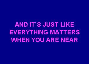 AND ITS JUST LIKE
EVERYTHING MATTERS
WHEN YOU ARE NEAR