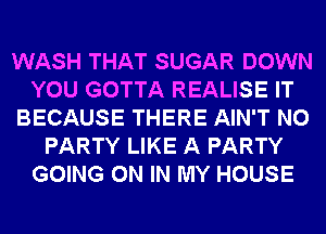WASH THAT SUGAR DOWN
YOU GOTTA REALISE IT
BECAUSE THERE AIN'T N0
PARTY LIKE A PARTY
GOING ON IN MY HOUSE