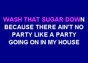 WASH THAT SUGAR DOWN
BECAUSE THERE AIN'T N0
PARTY LIKE A PARTY
GOING ON IN MY HOUSE