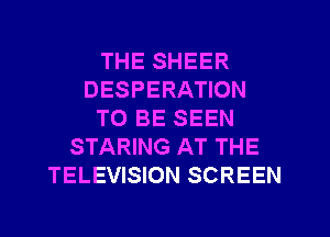 THE SHEER
DESPERATION
TO BE SEEN
STARING AT THE
TELEVISION SCREEN