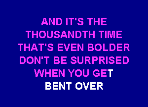 AND IT'S THE
THOUSANDTH TIME
THAT'S EVEN BOLDER
DON'T BE SURPRISED
WHEN YOU GET
BENT OVER