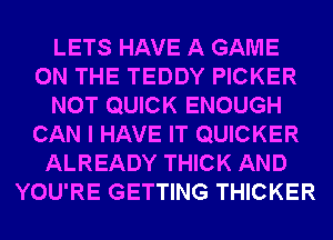 LETS HAVE A GAME
ON THE TEDDY PICKER
NOT QUICK ENOUGH
CAN I HAVE IT QUICKER
ALREADY THICK AND
YOU'RE GETTING THICKER