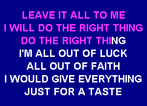 LEAVE IT ALL TO ME
I WILL DO THE RIGHT THING
DO THE RIGHT THING
I'M ALL OUT OF LUCK
ALL OUT OF FAITH
I WOULD GIVE EVERYTHING
JUST FOR A TASTE