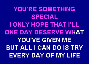 YOURE SOMETHING
SPECIAL
I ONLY HOPE THAT PLL
ONE DAY DESERVE WHAT
YOUVE GIVEN ME
BUT ALL I CAN DO IS TRY
EVERY DAY OF MY LIFE