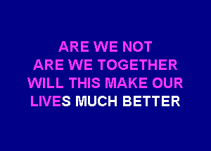 ARE WE NOT
ARE WE TOGETHER
WILL THIS MAKE OUR
LIVES MUCH BETTER